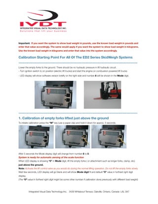 Important: If you want the system to show load weight in pounds, use the known load weight in pounds and
enter that value accordingly. The same would apply if you want the system to show load weight in kilograms.
Use the known load weight in kilograms and enter that value into the system accordingly.
Calibration Starting Point For All Of The ED2 Series SkidWeigh Systems
---------------------------------------------------------------------------------------
Lower the empty forks to the ground. There should be no hydraulic pressure in lift hydraulic circuit.
- Turn ignition switch to on position (electric lift trucks) and start the engine on combustion powered lift trucks
- LED display will show software version brieﬂy on the right side and number 8 will be shown in the Mode digit.
---------------------------------------------------------------------------------------
1. Calibration of empty forks lifted just above the ground
To initiate calibration press the “M” key (use a paper clip) and hold it down for approx. 5 seconds.
After 5 seconds the Mode display digit will change from number 8 to 0.
System is ready for automatic zeroing of the scale function
When LED display is showing “0” in Mode digit, lift the empty forks ( or attachment such as longer forks, clamp, etc)
just above the ground.
Note: Activate the lift control valve as you would do during the normal lifting operation. Do not lift the empty forks slowly.
Wait few seconds, LED display will go blank and will show Mode digit 1 and default “0” value in furthest right digit
display.
(The “0” value in furthest right digit might be some other number if calibration done previously with different load weight)
Integrated Visual Data Technology Inc. 3439 Whilabout Terrace, Oakville, Ontario, Canada L6L 0A7
 