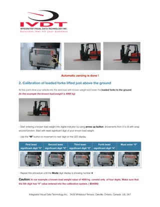 Automatic zeroing is done !
2. Calibration of loaded forks lifted just above the ground
At this point drive your vehicle into the skid load with known weight and lower the loaded forks to the ground.
(In this example the known load weight is 4000 kg)
- Start entering a known load weight into digital indicator by using arrow up button (increments from 0 to 9) with wrap
around function. Start with least signiﬁcant digit of your known load weight.
- Use the “M” button to increment to next digit on the LED display.
First least
signiﬁcant digit “0”
Second least
signiﬁcant digit “0”
Third least
signiﬁcant digit “0”
Forth least
signiﬁcant digit “4”
Must enter “0”
- Repeat this procedure until the Mode digit display is showing number 4.
Caution: In our example a known load weight value of 4000 kg consist only of four digits. Make sure that
the 5th digit has “0” value entered into the calibration system. ( 504000)
Integrated Visual Data Technology Inc. 3439 Whilabout Terrace, Oakville, Ontario, Canada L6L 0A7
 