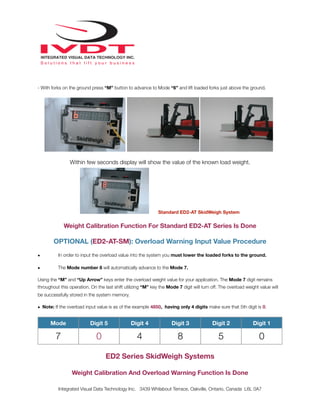 - With forks on the ground press “M” button to advance to Mode “6” and lift loaded forks just above the ground.
Within few seconds display will show the value of the known load weight.
Standard ED2-AT SkidWeigh System
Weight Calibration Function For Standard ED2-AT Series Is Done
OPTIONAL (ED2-AT-SM): Overload Warning Input Value Procedure
• In order to input the overload value into the system you must lower the loaded forks to the ground.
• The Mode number 8 will automatically advance to the Mode 7.
Using the “M” and “Up Arrow” keys enter the overload weight value for your application. The Mode 7 digit remains
throughout this operation. On the last shift utilizing “M” key the Mode 7 digit will turn off. The overload weight value will
be successfully stored in the system memory.
• Note: If the overload input value is as of the example 4850, having only 4 digits make sure that 5th digit is 0.
Mode Digit 5 Digit 4 Digit 3 Digit 2 Digit 1
7 0 4 8 5 0
ED2 Series SkidWeigh Systems
Weight Calibration And Overload Warning Function Is Done
Integrated Visual Data Technology Inc. 3439 Whilabout Terrace, Oakville, Ontario, Canada L6L 0A7
 