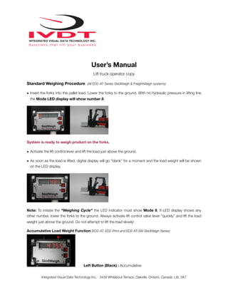 User’s Manual
Lift truck operator copy
Standard Weighing Procedure (All ED2-AT Series SkidWeigh & FreightWeigh systems)
• Insert the forks into the pallet load. Lower the forks to the ground. With no hydraulic pressure in lifting line
the Mode LED display will show number 8.
System is ready to weigh product on the forks.
• Activate the lift control lever and lift the load just above the ground.
• As soon as the load is lifted, digital display will go “blank” for a moment and the load weight will be shown
on the LED display.
Note: To initiate the “Weighing Cycle” the LED indicator must show Mode 8. If LED display shows any
other number, lower the forks to the ground. Always activate lift control valve lever “quickly” and lift the load
weight just above the ground. Do not attempt to lift the load slowly!
Accumulative Load Weight Function (ED2-AT, ED2-Print and ED2-AT-SM SkidWeigh Series)
Left Button (Black) : Accumulative
Integrated Visual Data Technology Inc. 3439 Whilabout Terrace, Oakville, Ontario, Canada L6L 0A7
 