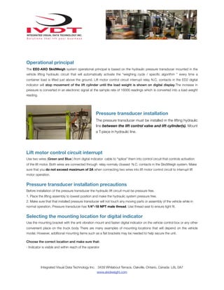 Operational principal
The ED2-AXO SkidWeigh system operational principal is based on the hydraulic pressure transducer mounted in the
vehicle lifting hydraulic circuit that will automatically activate the “weighing cycle / speciﬁc algorithm ” every time a
container load is lifted just above the ground. Lift motor control circuit interrupt relay N.C. contacts in the ED2 digital
indicator will stop movement of the lift cylinder until the load weight is shown on digital display.The increase in
pressure is converted in an electronic signal at the sample rate of 16000 readings which is converted into a load weight
reading.

Pressure transducer installation
The pressure transducer must be installed in the lifting hydraulic
line between the lift control valve and lift cylinder(s). Mount
a T-piece in hydraulic line.

Lift motor control circuit interrupt
Use two wires (Green and Blue ) from digital indicator cable to “splice” them into control circuit that controls activation
of the lift motor. Both wires are connected through relay normaly cloased N.C. contacts in the SkidWeigh system. Make
sure that you do not exceed maximum of 2A when connecting two wires into lift motor control circuit to interrupt lift
motor operation.

Pressure transducer installation precautions
Before installation of the pressure transducer the hydraulic lift circuit must be pressure free.
1. Place the lifting assembly to lowest position and make the hydraulic system pressure free.
2. Make sure that that installed pressure transducer will not touch any moving parts or assembly of the vehicle while in
normal operation. Pressure transducer has 1/4”-18 NPT male thread. Use thread seal to ensure tight ﬁt.

Selecting the mounting location for digital indicator
Use the mounting bracket with the anti vibration mount and fasten digital indicator on the vehicle control box or any other
convenient place on the truck body There are many examples of mounting locations that will depend on the vehicle
model. However, additional mounting items such as a ﬂat brackets may be needed to help secure the unit.
Choose the correct location and make sure that:
- Indicator is visible and within reach of the operator

Integrated Visual Data Technology Inc. 3439 Whilabout Terrace, Oakville, Ontario, Canada L6L 0A7
www.skidweight.com

 