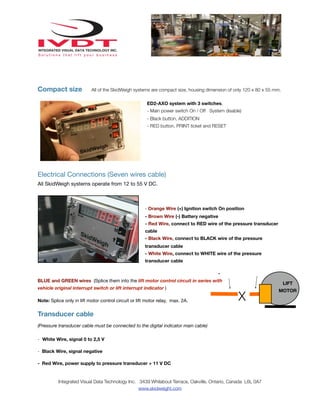 Compact size

All of the SkidWeigh systems are compact size, housing dimension of only 120 x 80 x 55 mm.
ED2-AXO system with 3 switches.
- Main power switch On / Off System disable)
- Black button, ADDITION
- RED button, PRINT ticket and RESET

Electrical Connections (Seven wires cable)
All SkidWeigh systems operate from 12 to 55 V DC.

- Orange Wire (+) Ignition switch On position
- Brown Wire (-) Battery negative
- Red Wire, connect to RED wire of the pressure transducer
cable
- Black Wire, connect to BLACK wire of the pressure
transducer cable
- White Wire, connect to WHITE wire of the pressure
transducer cable
BLUE and GREEN wires (Splice them into the lift motor control circuit in series with
vehicle original interrupt switch or lift interrupt indicator )
Note: Splice only in lift motor control circuit or lift motor relay, max. 2A.

LIFT

X

Transducer cable
(Pressure transducer cable must be connected to the digital indicator main cable)
- White Wire, signal 0 to 2,5 V
- Black Wire, signal negative
- Red Wire, power supply to pressure transducer + 11 V DC

Integrated Visual Data Technology Inc. 3439 Whilabout Terrace, Oakville, Ontario, Canada L6L 0A7
www.skidweight.com

MOTOR

 