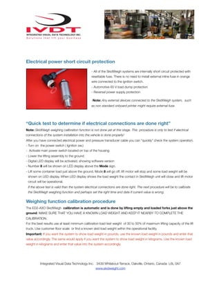 Electrical power short circuit protection
- All of the SkidWeigh systems are internally short circuit protected with
resettable fuse. There is no need to install external inline fuse in orange
wire connected to the ignition switch.
- Automotive 60 V load dump protection
- Reversal power supply protection
-Note: Any external devices connected to the SkidWeigh system, such
as non standard onboard printer might require external fuse.

“Quick test to determine if electrical connections are done right”
Note: SkidWeigh weighing calibration function is not done yet at this stage. This procedure is only to test if electrical
connections of the system installation into the vehicle is done properly!
After you have connected electrical power and pressure transducer cable you can “quickly” check the system operation.
- Turn on the power switch ( Ignition sw.)
- Activate main power switch located on top of the housing
- Lower the lifting assembly to the ground
- Digital LED display will be activated, showing software version
- Number 8 will be shown on LED display above the Mode sign.
- Lift some container load just above the ground. Mode 8 will go off, lift motor will stop and some load weight will be
shown on LED display. When LED display shows the load weight the contact in SkidWeigh unit will close and lift motor
circuit will be operational.
If the above test is valid than the system electrical connections are done right. The next procedure will be to calibrate
the SkidWeigh weighing function and perhaps set the right time and date if current value is wrong.

Weighing function calibration procedure
The ED2-AXO SkidWeigh calibration is automatic and is done by lifting empty and loaded forks just above the
ground. MAKE SURE THAT YOU HAVE A KNOWN LOAD WEIGHT AND KEEP IT NEARBY TO COMPLETE THE
CALIBRATION.
For the best results use at least minimum calibration load test weight of 30 to 50% of maximum lifting capacity of the lift
truck. Use customer ﬂoor scale or ﬁnd a known skid load weight within the operational facility.
Important: If you want the system to show load weight in pounds, use the known load weight in pounds and enter that
value accordingly. The same would apply if you want the system to show load weight in kilograms. Use the known load
weight in kilograms and enter that value into the system accordingly.

Integrated Visual Data Technology Inc. 3439 Whilabout Terrace, Oakville, Ontario, Canada L6L 0A7
www.skidweight.com

 