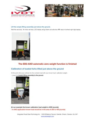 Lift the empty lifting assembly just above the ground.
Wait few seconds, lift motor will stop, LED display will go blank and will show “0” value in furthest right digit display.

The ED2-AXO automatic zero weight function is ﬁnished
Calibration of loaded forks lifted just above the ground
At this point drive your vehicle into the contaner load with your known load calibration weight.
- Lower the loaded lifting assembly to the ground.

(In our example the known calibration load weight is 4000 pounds)
- In AXO application known load would be in the area of 200 to 400 pounds)
Integrated Visual Data Technology Inc. 3439 Whilabout Terrace, Oakville, Ontario, Canada L6L 0A7
www.skidweight.com

 