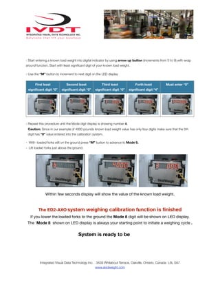 - Start entering a known load weight into digital indicator by using arrow up button (increments from 0 to 9) with wrap
around function. Start with least signiﬁcant digit of your known load weight.
- Use the “M” button to increment to next digit on the LED display
First least

Second least

Third least

Forth least

signiﬁcant digit “0”

signiﬁcant digit “0”

signiﬁcant digit “0”

Must enter “0”

signiﬁcant digit “4”

- Repeat this procedure until the Mode digit display is showing number 4.
Caution: Since in our example of 4000 pounds known load weight value has only four digits make sure that the 5th
digit has “0” value entered into the calibration system.
- With loaded forks still on the ground press “M” button to advance to Mode 6.
- Lift loaded forks just above the ground.

Within few seconds display will show the value of the known load weight.

The ED2-AXO system weighing calibration function is ﬁnished
If you lower the loaded forks to the ground the Mode 8 digit will be shown on LED display.
The Mode 8 shown on LED display is always your starting point to initiate a weighing cycle .

System is ready to be

Integrated Visual Data Technology Inc. 3439 Whilabout Terrace, Oakville, Ontario, Canada L6L 0A7
www.skidweight.com

 