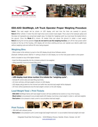 ED2-AXO SkidWeigh, Lift Truck Operator Proper Weighing Procedure
Note1: This load weight will be shown on LED display until next time the forks are lowered to ground.
Note 2: When vehicle in motion the LED might show some random load weight. This is due to the hydraulic spikes and
this does not represents any actual load weight value. To initiate the “weighing cycle” you must lower the loaded forks to
the ground. Once the Mode 8 is shown, lift loaded forks just above the ground to obtain a load weight.
Note 3: During the normal operation if you do not want to use the weighing function, turn off the main power switch
located on the top of the housing. LED display will not show anything and you can operate your electric pallet truck
without weighing cycle and without lift motor being stopped.

Weighing Bins
- When power to the vehicle is turned on the LED display should show Software version.
(Example: Software version 30075). If nothing is shown on LED display, turn on the main power switch to the system
which is located on top of the digital indicator.
- Insert the liftong assembly into the container product to be weighed.
- Lifting assembly must be at lowest lifting point

- LED display must show number 8 to initiate the “weighing cycle”.
- Activate lift control valve and start lifting load forks.
- Lift motor will stop until load weight is shown on LED display
- LED display will go blank for the moment and within few seconds load weight will be displayed.
- Lift motor will be operational once the load weight is shown on the LED display.

Load Weight Total + Print Tickets
- ED2-AXO SkidWeigh Series with load weight function will have additional two buttons on top of the housing
- Black button to be pressed to accumulate loads (LED display must show a load weight in order to add load weights)
- Red button to be pressed to reset current or accumulative total load weight .

Print Tickets
- ED2-AXO with onboard printer
- Red button to be pressed to print current single load weight ticket and / or accumulative total load weight and reset
Integrated Visual Data Technology Inc. 3439 Whilabout Terrace, Oakville, Ontario, Canada L6L 0A7
www.skidweight.com

 