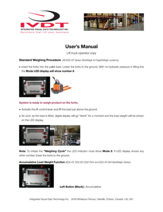 User’s Manual
                                            Lift truck operator copy

Standard Weighing Procedure (All ED2-AT Series SkidWeigh & FreightWeigh systems)

• Insert the forks into the pallet load. Lower the forks to the ground. With no hydraulic pressure in lifting line
  the Mode LED display will show number 8.




System is ready to weigh product on the forks.

• Activate the lift control lever and lift the load just above the ground.

• As soon as the load is lifted, digital display will go “blank” for a moment and the load weight will be shown
  on the LED display.




Note: To initiate the “Weighing Cycle” the LED indicator must show Mode 8. If LED display shows any
other number, lower the forks to the ground.

Accumulative Load Weight Function (ED2-AT, ED2-EP, ED2-Print and ED2-AT-SM SkidWeigh Series)




                                      Left Button (Black) : Accumulative



         Integrated Visual Data Technology Inc. 3439 Whilabout Terrace, Oakville, Ontario, Canada L6L 0A7
 