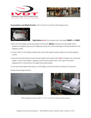 Accumulative Load Weight Function (ED2-AT, ED2-Print and ED2-AT-SM SkidWeigh Series)




                                    Right Button (Red) : Accumulative total load weight RESET and PRINT.

• Every time LED display shows load weight and left button (Black) is pressed, the load weight will be
  added into a weighing total counter. Display also shows the current total weight of all loads entered into the
  weighing counter.

• A quick “blink” on LED display indicates that current load weight has been added into the total weighing
  counter.

• Every time that LED indicator shows the load weight and the right button (Red) is pressed, the current load
  weight or current total weight in weighing counter memory will be reset. In the case of the system
  equipped with on-board printer, the weight ticket will be printed.

• The current load weight will be shown on LED display until next time forks are lowered to the ground.

Sample of load weight printouts




                Check weighing accuracy is within +/- 0.1 to 1% of lift truck maximum lifting capacity.




         Integrated Visual Data Technology Inc. 3439 Whilabout Terrace, Oakville, Ontario, Canada L6L 0A7
 
