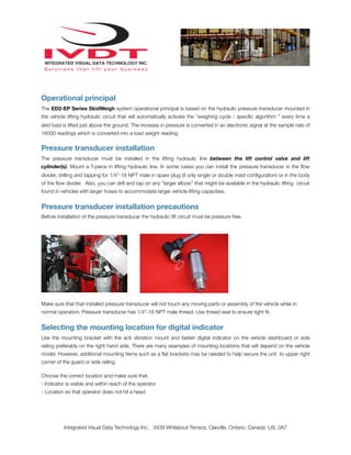 Operational principal
The ED2-EP Series SkidWeigh system operational principal is based on the hydraulic pressure transducer mounted in
the vehicle lifting hydraulic circuit that will automatically activate the “weighing cycle / speciﬁc algorithm ” every time a
skid load is lifted just above the ground. The increase in pressure is converted in an electronic signal at the sample rate of
16000 readings which is converted into a load weight reading.


Pressure transducer installation
The pressure transducer must be installed in the lifting hydraulic line between the lift control valve and lift
cylinder(s). Mount a T-piece in lifting hydraulic line. In some cases you can install the pressure transducer in the ﬂow
divider, drilling and tapping for 1/4”-18 NPT male in spare plug (if only single or double mast conﬁguration) or in the body
of the ﬂow divider. Also, you can drill and tap on any “larger elbow” that might be available in the hydraulic lifting circuit
found in vehicles with larger hoses to accommodate larger vehicle lifting capacities.


Pressure transducer installation precautions
Before installation of the pressure transducer the hydraulic lift circuit must be pressure free.




Make sure that that installed pressure transducer will not touch any moving parts or assembly of the vehicle while in
normal operation. Pressure transducer has 1/4”-18 NPT male thread. Use thread seal to ensure tight ﬁt.


Selecting the mounting location for digital indicator
Use the mounting bracket with the anti vibration mount and fasten digital indicator on the vehicle dashboard or side
railing preferably on the right hand side. There are many examples of mounting locations that will depend on the vehicle
model. However, additional mounting items such as a ﬂat brackets may be needed to help secure the unit to upper right
corner of the guard or side railing.

Choose the correct location and make sure that:
- Indicator is visible and within reach of the operator
- Location so that operator does not hit a head




          Integrated Visual Data Technology Inc. 3439 Whilabout Terrace, Oakville, Ontario, Canada L6L 0A7
 