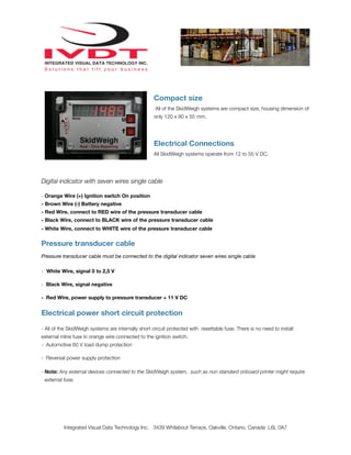 Compact size
                                                     All of the SkidWeigh systems are compact size, housing dimension of
                                                     only 120 x 80 x 55 mm.




                                                     Electrical Connections
                                                     All SkidWeigh systems operate from 12 to 55 V DC.




Digital indicator with seven wires single cable

- Orange Wire (+) Ignition switch On position
- Brown Wire (-) Battery negative
- Red Wire, connect to RED wire of the pressure transducer cable
- Black Wire, connect to BLACK wire of the pressure transducer cable
- White Wire, connect to WHITE wire of the pressure transducer cable


Pressure transducer cable
Pressure transducer cable must be connected to the digital indicator seven wires single cable

- White Wire, signal 0 to 2,5 V

- Black Wire, signal negative

- Red Wire, power supply to pressure transducer + 11 V DC


Electrical power short circuit protection

- All of the SkidWeigh systems are internally short circuit protected with resettable fuse. There is no need to install
external inline fuse in orange wire connected to the ignition switch.
- Automotive 60 V load dump protection

- Reversal power supply protection

- Note: Any external devices connected to the SkidWeigh system, such as non standard onboard printer might require
 external fuse.




          Integrated Visual Data Technology Inc. 3439 Whilabout Terrace, Oakville, Ontario, Canada L6L 0A7
 