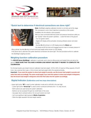 “Quick test to determine if electrical connections are done right”
                                            Note: SkidWeigh weighing calibration function is not done yet at this stage.
                                            This procedure is only to test if electrical connections of the system
                                            installation into the vehicle is done properly!
                                            After you have connected electrical power and pressure transducer cable you
                                            can “quickly” check the system operation. - Lower the forks to the ground
                                            - Turn On ignition switch
                                            - Digital LED display will be activated, showing software version and serial
                                            number
                                            - Number 8 will be shown on LED display above the Mode sign.
                                            -Go ahead and lift the forks and engaged second mast to increase pressure in
 lifting cylinder. Number 8 will go off and some load weight will be shown on LED display.
 If the above test is valid than the system electrical connections are done right. The next procedure will be to calibrate
 the SkidWeigh weighing function.


Weighing function calibration procedure
The ED2-EP Series SkidWeigh calibration is automatic and is done by lifting empty and loaded forks just above the
ground. MAKE SURE THAT YOU HAVE A KNOWN LOAD WEIGHT AND KEEP IT NEARBY TO COMPLETE THE
CALIBRATION.

For the best results use at least minimum calibration load test weight of 30 to 50% of maximum lifting capacity of the lift
truck. Use customer ﬂoor scale or ﬁnd a known skid load weight within the operational facility.
Important: If you want the system to show load weight in pounds, use the known load weight in pounds and
enter that value accordingly. The same would apply if you want the system to show load weight in kilograms.
Use the known load weight in kilograms and enter that value into the system accordingly.


 Digital Indicator (Calibration and two keys description)

- Upper right button “M” is used to enter calibration mode and to shift left to the next digit.
 - Lower right button “Arrow Up” is used to enter numerical increments from 1-9, wrap around.
 - Both buttons are used during the system calibration.
 - Buttons can be accessed through two small holes on the cover.
 - Use paper clip to activate buttons. Do not push buttons too hard!
 - Left most signiﬁcant digit represents Mode of operation.
 - Other ﬁve digits represent the load weight readout.




          Integrated Visual Data Technology Inc. 3439 Whilabout Terrace, Oakville, Ontario, Canada L6L 0A7
 
