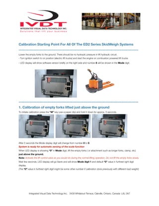 Calibration Starting Point For All Of The ED2 Series SkidWeigh Systems
---------------------------------------------------------------------------------------
Lower the empty forks to the ground. There should be no hydraulic pressure in lift hydraulic circuit.
- Turn ignition switch to on position (electric lift trucks) and start the engine on combustion powered lift trucks

- LED display will show software version brieﬂy on the right side and number 8 will be shown in the Mode digit.




---------------------------------------------------------------------------------------
1. Calibration of empty forks lifted just above the ground
To initiate calibration press the “M” key (use a paper clip) and hold it down for approx. 5 seconds.




After 5 seconds the Mode display digit will change from number 8 to 0.
System is ready for automatic zeroing of the scale function
When LED display is showing “0” in Mode digit, lift the empty forks ( or attachment such as longer forks, clamp, etc)
just above the ground.
Note: Activate the lift control valve as you would do during the normal lifting operation. Do not lift the empty forks slowly.
Wait few seconds, LED display will go blank and will show Mode digit 1 and default “0” value in furthest right digit
display.
(The “0” value in furthest right digit might be some other number if calibration done previously with different load weight)




           Integrated Visual Data Technology Inc. 3439 Whilabout Terrace, Oakville, Ontario, Canada L6L 0A7
 
