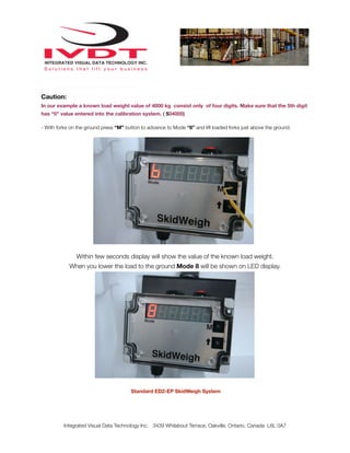 Caution:
In our example a known load weight value of 4000 kg consist only of four digits. Make sure that the 5th digit
has “0” value entered into the calibration system. ( 504000)

- With forks on the ground press “M” button to advance to Mode “6” and lift loaded forks just above the ground.




               Within few seconds display will show the value of the known load weight.
            When you lower the load to the ground Mode 8 will be shown on LED display.




                                       Standard ED2-EP SkidWeigh System




          Integrated Visual Data Technology Inc. 3439 Whilabout Terrace, Oakville, Ontario, Canada L6L 0A7
 
