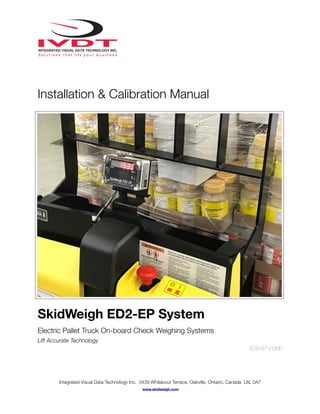 Installation & Calibration Manual
SkidWeigh ED2-EP System
Electric Pallet Truck On-board Check Weighing Systems
Lift Accurate Technology
ED2-EP V1500
Integrated Visual Data Technology Inc. 3439 Whilabout Terrace, Oakville, Ontario, Canada L6L 0A7
www.skidweigh.com
 