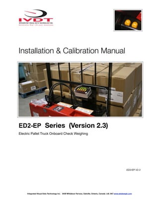 ! !
Installation & Calibration Manual
ED2-EP Series (Version 2.3)
Electric Pallet Truck Onboard Check Weighing
ED2-EP V2.3
Integrated Visual Data Technology Inc. 3439 Whilabout Terrace, Oakville, Ontario, Canada L6L 0A7 www.skidweigh.com
 