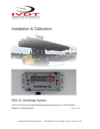 !
Installation & Calibration
ED2-OL SkidWeigh System
Lift Truck On-board Overload Warning System Showing in % of the Vehicle
Maximum Lifting Capacity ED2-OL V1500
Integrated Visual Data Technology Inc., 3439 Whilabout Terrace, Oakville, Ontario, Canada L6L 0A7
 