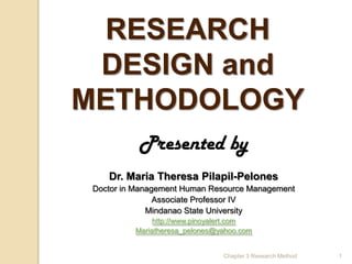 RESEARCH
 DESIGN and
METHODOLOGY
           Presented by
    Dr. Maria Theresa Pilapil-Pelones
 Doctor in Management Human Resource Management
                Associate Professor IV
              Mindanao State University
               http://www.pinoyalert.com
          Mariatheresa_pelones@yahoo.com


                                Chapter 3 Research Method   1
 
