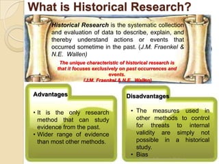 What is Historical Research?
      Historical Research is the systematic collection
      and evaluation of data to describe, explain, and
      thereby understand actions or events that
      occurred sometime in the past. (J.M. Fraenkel &
      N.E. Wallen)
         The unique characteristic of historical research is
        that it focuses exclusively on past occurrences and
                                events.
                     (J.M. Fraenkel & N.E. Wallen)

Advantages                            Disadvantages

• It is the only research               • The measures used in
  method that can study                   other methods to control
  evidence from the past.                 for threats to internal
• Wider range of evidence                 validity are simply not
  than most other methods.                possible in a historical
                                          study.
                                        • Bias
                                           Chapter 3 Research Method   13
 