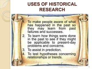 USES OF HISTORICAL
       RESEARCH

1. To make people aware of what
   has happened in the past so
   they may learn from past
   failures and successes.
2. To learn how things were done
   in the past to see if they might
   be applicable to present-day
   problems and concerns.
3. To assist in prediction.
4. To test hypotheses concerning
   relationships or trends.

                       Chapter 3 Research Method   14
 