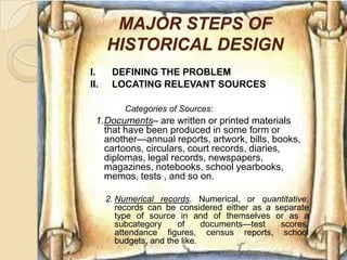 MAJOR STEPS OF
      HISTORICAL DESIGN
I.     DEFINING THE PROBLEM
II.    LOCATING RELEVANT SOURCES

          Categories of Sources:
  1.Documents– are written or printed materials
    that have been produced in some form or
    another—annual reports, artwork, bills, books,
    cartoons, circulars, court records, diaries,
    diplomas, legal records, newspapers,
    magazines, notebooks, school yearbooks,
    memos, tests , and so on.

      2. Numerical records. Numerical, or quantitative,
         records can be considered either as a separate
         type of source in and of themselves or as a
         subcategory     of     documents—test  scores,
         attendance figures, census reports, school
         budgets, and the like.
                                   Chapter 3 Research Method   15
 