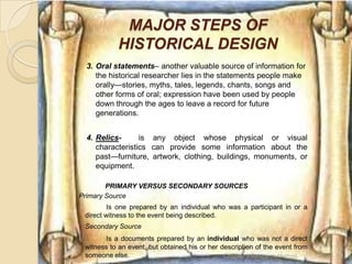 MAJOR STEPS OF
            HISTORICAL DESIGN
 3. Oral statements– another valuable source of information for
    the historical researcher lies in the statements people make
    orally—stories, myths, tales, legends, chants, songs and
    other forms of oral; expression have been used by people
    down through the ages to leave a record for future
    generations.


 4. Relics-      is any object whose physical or visual
    characteristics can provide some information about the
    past—furniture, artwork, clothing, buildings, monuments, or
    equipment.

        PRIMARY VERSUS SECONDARY SOURCES
Primary Source
         Is one prepared by an individual who was a participant in or a
 direct witness to the event being described.
 Secondary Source
        Is a documents prepared by an individual who was not a direct
 witness to an event, but obtained his or her description of the event from
 someone else.                                 Chapter 3 Research Method      16
 