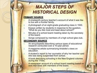 MAJOR STEPS OF
         HISTORICAL DESIGN
PRIMARY SOURCE
1.  A nineteenth-century teacher‘s account of what it was like
    to live with a frontier family.
2.  A photograph of an eight-grade graduating class in 1930.
3.  Essays written by students in response to the question,
    ―What do you like most and least about school?‖
4.  Minutes of a school board meeting taken by the secretary
    of the board.
5.  Songs composed by members of a high school glee club.
SECONDARY SOURCE
1.  An encyclopedia describing various types of educational
    research conducted over a 10-year period.
2.  A magazine article summarizing Aristotle‘s views on
    education.
3.  A student‘s report to her counselor of why her teacher said
    she was being suspended from school.
4.  A book describing schooling in the New England colonies
    during the 1700s.
5.  A newspaper account of a school board meeting based on
    oral interviews with members of the board.

                                       Chapter 3 Research Method   17
 