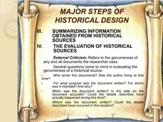 MAJOR STEPS OF
             HISTORICAL DESIGN
III.       SUMMARIZING INFORMATION
           OBTAINED FROM HISTORICAL
           SOURCES
IV.        THE EVALUATION OF HISTORICAL
           SOURCES
            External Criticism. Refers to the genuineness of
       any and all documents the researcher uses.
            Several questions come to mind in evaluating the
       genuineness of a historical source:
           Who wrote this documents? Was the author living at that
   time?
           For what purpose was the document written? For whom
           was it intended? And why?
          When was the document written? Is the date on the
           document accurate? Could the details describes have
           actually happened during this time?
          Where was the document written? Could the details
           described have occurred in this location?


                                          Chapter 3 Research Method   18
 