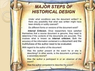 MAJOR STEPS OF
          HISTORICAL DESIGN
     Under what conditions was the document written? Is
      there any possibility that what was written might have
      been directly or subtly coerced?
     Do different forms or versions of the document exist?
      Internal Criticism. Once researchers have satisfied
themselves that a source document is genuine, they need to
determine if the contents of the documents are accurate. This
involves what is known as internal criticism. Both the
accuracy of the information contained in a document and the
truthfulness of the author need to be evaluated.
With regard to the author of the document:
    Was the author present at the event he or she is
     describing? In other words, is the document a primary or
     a secondary source?
    Was the author a participant in or an observer of the
     event?
    Was the author competent to describe the event?
                                        Chapter 3 Research Method   19
 