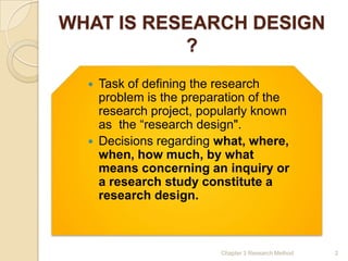 WHAT IS RESEARCH DESIGN
           ?
     Task of defining the research
      problem is the preparation of the
      research project, popularly known
      as the ―research design".
     Decisions regarding what, where,
      when, how much, by what
      means concerning an inquiry or
      a research study constitute a
      research design.



                           Chapter 3 Research Method   2
 