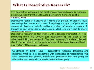 What Is Descriptive Research?
The descriptive research is the most popular approach used in research
project. Derived from the Latin word de meaning from and scribe
meaning write.
Descriptive research includes all studies that purport to present facts
concerning the nature and status of anything – a group of persons, a
number of objects, a set of conditions, a class of events, a system of
thought or any other kind of phenomena which one may wish to study
(Manuel and Medici).
Descriptive research is fact-finding with adequate interpretation. It is
something more and beyond just data-gathering; the latter is not
reflective thinking nor research. The true meaning of the data collected
should be reported from the point of view of the objectives and basic
assumption of the project underway.

As defined by Best (1963) – Descriptive research describes and
interprets what is. It is concerned with conditions of relationships that
exist, practices that prevail, beliefs and processes that are going on,
effects that are being felt, or trends that are developing.


                                              Chapter 3 Research Method     21
 