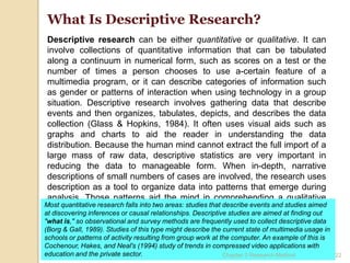 What Is Descriptive Research?
 Descriptive research can be either quantitative or qualitative. It can
 involve collections of quantitative information that can be tabulated
 along a continuum in numerical form, such as scores on a test or the
 number of times a person chooses to use a-certain feature of a
 multimedia program, or it can describe categories of information such
 as gender or patterns of interaction when using technology in a group
 situation. Descriptive research involves gathering data that describe
 events and then organizes, tabulates, depicts, and describes the data
 collection (Glass & Hopkins, 1984). It often uses visual aids such as
 graphs and charts to aid the reader in understanding the data
 distribution. Because the human mind cannot extract the full import of a
 large mass of raw data, descriptive statistics are very important in
 reducing the data to manageable form. When in-depth, narrative
 descriptions of small numbers of cases are involved, the research uses
 description as a tool to organize data into patterns that emerge during
 analysis. Those patterns aid the mind in comprehending a qualitative
Most quantitative research falls into two areas: studies that describe events and studies aimed
 study and its implications.
at discovering inferences or causal relationships. Descriptive studies are aimed at finding out
"what is," so observational and survey methods are frequently used to collect descriptive data
(Borg & Gall, 1989). Studies of this type might describe the current state of multimedia usage in
schools or patterns of activity resulting from group work at the computer. An example of this is
Cochenour, Hakes, and Neal's (1994) study of trends in compressed video applications with
education and the private sector.                             Chapter 3 Research Method           22
 