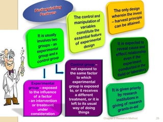 Control group –
                      not exposed to
                     the same factor
                          to which
  Experimental         experimental
group – exposed     group is exposed
 to the influence    to, or it receives
    of a factor          a different
- an intervention   treatment, or it is
   or treatment       left to its usual
       under           way of doing
  consideration             things
                                          Chapter 3 Research Method   29
 