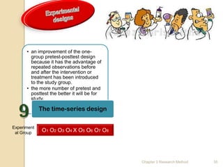 • an improvement of the one-
        group pretest-posttest design
        because it has the advantage of
        repeated observations before
        and after the intervention or
        treatment has been introduced
        to the study group.
      • the more number of pretest and
        posttest the better it will be for
        study.

             The time-series design

Experiment
 al Group     O1 O2 O3 O4 X O 5 O6 O7 O8




                                             Chapter 3 Research Method   35
 