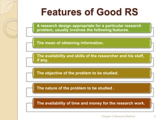 Features of Good RS
A research design appropriate for a particular research
problem, usually involves the following features.


The mean of obtaining information.


The availability and skills of the researcher and his staff,
if any.


The objective of the problem to be studied.


The nature of the problem to be studied .


The availability of time and money for the research work.


                                    Chapter 3 Research Method   5
 