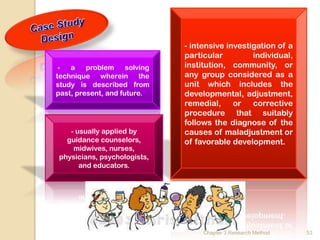 - intensive investigation of a
                               particular         individual,
 -  a    problem     solving   institution, community, or
technique wherein the          any group considered as a
study is described from        unit which includes the
past, present, and future.     developmental, adjustment,
                               remedial, or corrective
                               procedure that suitably
                               follows the diagnose of the
   - usually applied by        causes of maladjustment or
  guidance counselors,         of favorable development.
    midwives, nurses,
physicians, psychologists,
      and educators.




                                    Chapter 3 Research Method   53
 