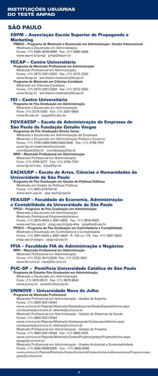 9
ESPM – Associação Escola Superior de Propaganda e
Marketing
PMDGI – Programa de Mestrado e Doutorado em Administração: Gestão Internacional
Mestrado e Doutorado em Administração
Fones: (11) 5085-4638/4689 Fax: (11) 5085-4589
www.espm.br/pmgi pmgi@espm.br
FECAP – Centro Universitário
Programa de Mestrado Profissional em Administração
Mestrado Profissional em Administração
Fones: (11) 3272-2301/2264 Fax: (11) 3272-2302
www.fecap.br secretaria.mestrado@fecap.br
Programa de Mestrado em Ciências Contábeis
Mestrado em Ciências Contábeis
Fones: (11) 3272-2301/2264 Fax: (11) 3272-2302
www.fecap.br secretaria.mestrado@fecap.br
FEI – Centro Universitário
Programa de Pós-Graduação em Administração
Mestrado e Doutorado em Administração
Fone: (11) 3274-5200 Fax: (11) 3207-6800
www.fei.edu.br ppga@fei.edu.br
FGV/EAESP – Escola de Administração de Empresas de
São Paulo da Fundação Getulio Vargas
Programas de Pós-Graduação Stricto Sensu
Mestrado e Doutorado em Administração de Empresas
Mestrado e Doutorado em Administração Pública e Governo
Fones: (11) 3799-3489/3490/3493/3446 Fax: (11) 3799-7761
www.fgv.br/mestradoedoutorado
coordppae@fgv.br coordppapg@fgv.br
MPA – Mestrado Profissional em Administração
Mestrado Profissional em Administração
Fone: (11) 3799-3577 Fax: (11) 3799-7761
www.fgv.br/mpa mpa@fgv.br
EACH/USP – Escola de Artes, Ciências e Humanidades da
Universidade de São Paulo
Programa de Pós-Graduação em Gestão de Políticas Públicas
Mestrado em Gestão de Políticas Públicas
Fones: (11) 3091-8197/8152
www.each.usp.br pos-each@usp.br
FEA/USP – Faculdade de Economia, Administração
e Contabilidade da Universidade de São Paulo
PPGA – Programa de Pós-Graduação em Administração
Mestrado e Doutorado em Administração
Mestrado Profissional Empreendedorismo
Fones: (11) 3818-4003 e 3091-5805 Fax: (11) 3818-4003
www.ead.fea.usp.br prpg.usp.br/ppg.afea ppgafea@usp.br
PPGCC – Programa de Pós-Graduação em Controladoria e Contabilidade
Mestrado e Doutorado em Controladoria e Contabilidade
Fones: (11) 3091-5920 e 3091-5820 - R. 155 ou 179 Fax: (11) 3091-5822
prpg.usp.br/ppgcc ppgcc@usp.br
FFIA – Faculdade FIA de Administração e Negócios
MPA – Mestrado Profissional em Administração
Mestrado Profissional em Administração
Fones: (11) 3732-3515/3535 Fax: (11) 3732-3501
www.fia.com.br mpa@fia.com.br
PUC-SP – Pontifícia Universidade Católica de São Paulo
Programa de Estudos Pós-Graduados em Administração
Mestrado e Doutorado em Administração
Fone: (11) 3670-8513 Fax: (11) 3670-8643
www.pucsp.br posadm@pucsp.br
UNINOVE – Universidade Nove de Julho
Programa de Mestrado Profissional
Mestrado Profissional em Administração - Gestão do Esporte
Fones: (11) 3665-9321/9344
www.uninove.br/Paginas/Mestrado/GestaoEsporte/GestaoEsporteHome.aspx
carolsoares@uninove.br altieres@uninove.br
Mestrado Profissional em Administração - Gestão de Sistemas de Saúde
Fones: (11) 3665-9321/9344
www.uninove.br/Paginas/Mestrado/Gestaosaude/GestaosaudeHome.aspx
carolsoares@uninove.br altieres@uninove.br
Mestrado Profissional em Administração - Gestão de Projetos
Fones: (11) 3665-9321/9344 Fax: (11) 3665-9325
www.uninove.br/Paginas/Mestrado/GestaoProjetos/gestaoProjetosHome.aspx
ppagp@uninove.br
Mestrado Profissional em Administração - Gestão Ambiental e Sustentabilidade
Fones: (11) 3665-9308/9309 Fax: (11) 3665-9308
www.uninove.br/Paginas/Mestrado/GestaoAmbiental/GestaoAmbientalApresentacaoPrograma.aspx
geas@uninove.br
INSTITUIÇÕES USUÁRIAS
DO TESTE ANPAD
SÃO PAULO
 
