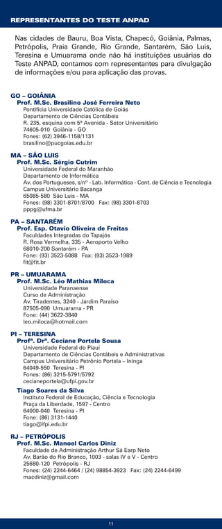 REPRESENTANTES DO TESTE ANPAD
Nas cidades de Bauru, Boa Vista, Chapecó, Goiânia, Palmas,
Petrópolis, Praia Grande, Rio Grande, Santarém, São Luis,
Teresina e Umuarama onde não há instituições usuárias do
Teste ANPAD, contamos com representantes para divulgação
de informações e/ou para aplicação das provas.
GO – GOIÂNIA
Prof. M.Sc. Brasilino José Ferreira Neto
Pontifícia Universidade Católica de Goiás
Departamento de Ciências Contábeis
R. 235, esquina com 5ª Avenida - Setor Universitário
74605-010 Goiânia - GO
Fones: (62) 3946-1158/1131
brasilino@pucgoias.edu.br
MA – SÃO LUIS
Prof. M.Sc. Sérgio Cutrim
Universidade Federal do Maranhão
Departamento de Informática
Av. dos Portugueses, s/nº - Lab. Informática - Cent. de Ciência e Tecnologia
Campus Universitário Bacanga
65085-580 São Luis - MA
Fones: (98) 3301-8701/8700 Fax: (98) 3301-8703
pppg@ufma.br
PA – SANTARÉM
Prof. Esp. Otavio Oliveira de Freitas
Faculdades Integradas do Tapajós
R. Rosa Vermelha, 335 - Aeroporto Velho
68010-200 Santarém - PA
Fone: (93) 3523-5088 Fax: (93) 3523-1989
fit@fit.br
PR – UMUARAMA
Prof. M.Sc. Léo Mathias Miloca
Universidade Paranaense
Curso de Administração
Av. Tiradentes, 3240 - Jardim Paraíso
87505-090 Umuarama - PR
Fone: (44) 3622-3840
leo.miloca@hotmail.com
PI – TERESINA
Profª. Drª. Ceciane Portela Sousa
Universidade Federal do Piauí
Departamento de Ciências Contábeis e Administrativas
Campus Universitário Petrônio Portela – Ininga
64049-550 Teresina - PI
Fones: (86) 3215-5791/5792
cecianeportela@ufpi.gov.br
Tiago Soares da Silva
Instituto Federal de Educação, Ciência e Tecnologia
Praça da Liberdade, 1597 - Centro
64000-040 Teresina - PI
Fone: (86) 3131-1440
tiago@ifpi.edu.br
RJ – PETRÓPOLIS
Prof. M.Sc. Manoel Carlos Diniz
Faculdade de Administração Arthur Sá Earp Neto
Av. Barão do Rio Branco, 1003 - salas IV e V - Centro
25680-120 Petrópolis - RJ
Fones: (24) 2244-6464 / (24) 98854-3923 Fax: (24) 2244-6499
macdiniz@gmail.com
11
 