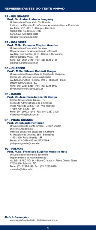12
Mais informações
www.anpad.org.br/teste - teste@anpad.org.br
RS – RIO GRANDE
Prof. Dr. André Andrade Longaray
Universidade Federal do Rio Grande
Instituto de Ciências Econômicas, Administrativas e Contábeis
Av. Itália, s/nº - Km 8 - Campus Carreiros
96203-900 Rio Grande - RS
Fone/Fax: (53) 3293-5081
longaray@yahoo.com.br
RR – BOA VISTA
Prof. M.Sc. Emerson Clayton Arantes
Universidade Federal de Roraima
Departamento de Administração - Bloco II
Av. Cap. Ene Garcez, 2413 - Campus Paricarana
69310-000 Boa Vista - RR
Fone: (95) 3621-3149 Fax: (95) 3621-3101
emerson.arantes@ufrr.br
SC – CHAPECÓ
Profª. M.Sc. Silvana Dalmutt Kruger
Universidade Comunitária da Região de Chapecó
Centro de Ciências Sociais Aplicadas
Av. Senador Atílio Fontana, 591-E - Bloco R - Efapi
89809-000 Chapecó - SC
Fone: (49) 3321-8280 Fax: (49) 3321-8000
silvanak@unochapeco.edu.br
SP – BAURU
Prof. Dr. José Ricardo Scareli Carrijo
Centro Universitário Bauru - ITE
Curso de Administração de Empresas
Praça Nove de Julho, 1-51 - Vila Pacífico
17050-790 Bauru - SP
Fone: (14) 99772-1248 Fax: (14) 3237-3108
ricardocarrijo@uol.com.br
SP – PRAIA GRANDE
Prof. Dr. Eduardo Penterich
Universidade de Santo Amaro - UNISA Digital
Diretoria Acadêmica
Instituto Educar de Educação e Carreira
R. Oswaldo de Oliveira, 355 - Boqueirão
11701-120 Praia Grande - SP
Fones: (13) 3474-4133 e 3473-7199
polopraiagrande@unisa.br
TO – PALMAS
Prof. M.Sc. Francisco Eugênio Musiello Neto
Universidade Federal do Tocantins
Departamento de Administração
Av. NS 15 ALC NO, 14 - Bloco C - sala 3 - Plano Diretor Norte
77020-210 Palmas - TO
Fone: (63) 3232-8190 Fax: (63) 3232-8020
musiello@uft.edu.br
REPRESENTANTES DO TESTE ANPAD
 