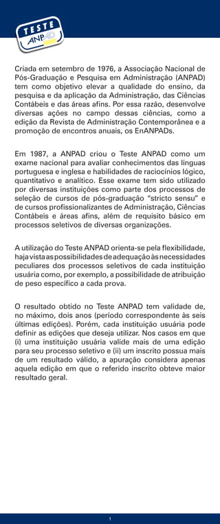 Criada em setembro de 1976, a Associação Nacional de
Pós-Graduação e Pesquisa em Administração (ANPAD)
tem como objetivo elevar a qualidade do ensino, da
pesquisa e da aplicação da Administração, das Ciências
Contábeis e das áreas afins. Por essa razão, desenvolve
diversas ações no campo dessas ciências, como a
edição da Revista de Administração Contemporânea e a
promoção de encontros anuais, os EnANPADs.
Em 1987, a ANPAD criou o Teste ANPAD como um
exame nacional para avaliar conhecimentos das línguas
portuguesa e inglesa e habilidades de raciocínios lógico,
quantitativo e analítico. Esse exame tem sido utilizado
por diversas instituições como parte dos processos de
seleção de cursos de pós-graduação “stricto sensu” e
de cursos profissionalizantes de Administração, Ciências
Contábeis e áreas afins, além de requisito básico em
processos seletivos de diversas organizações.
A utilização do Teste ANPAD orienta-se pela flexibilidade,
hajavistaaspossibilidadesdeadequaçãoàsnecessidades
peculiares dos processos seletivos de cada instituição
usuária como, por exemplo, a possibilidade de atribuição
de peso específico a cada prova.
O resultado obtido no Teste ANPAD tem validade de,
no máximo, dois anos (período correspondente às seis
últimas edições). Porém, cada instituição usuária pode
definir as edições que deseja utilizar. Nos casos em que
(i) uma instituição usuária valide mais de uma edição
para seu processo seletivo e (ii) um inscrito possua mais
de um resultado válido, a apuração considera apenas
aquela edição em que o referido inscrito obteve maior
resultado geral.
1
 
