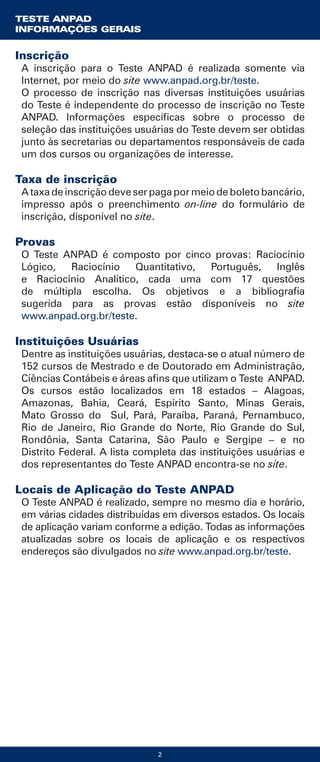 2
Inscrição
A inscrição para o Teste ANPAD é realizada somente via
Internet, por meio do site www.anpad.org.br/teste.
O processo de inscrição nas diversas instituições usuárias
do Teste é independente do processo de inscrição no Teste
ANPAD. Informações específicas sobre o processo de
seleção das instituições usuárias do Teste devem ser obtidas
junto às secretarias ou departamentos responsáveis de cada
um dos cursos ou organizações de interesse.
Taxa de inscrição
A taxa de inscrição deve ser paga por meio de boleto bancário,
impresso após o preenchimento on-line do formulário de
inscrição, disponível no site.
Provas
O Teste ANPAD é composto por cinco provas: Raciocínio
Lógico, Raciocínio Quantitativo, Português, Inglês
e Raciocínio Analítico, cada uma com 17 questões
de múltipla escolha. Os objetivos e a bibliografia
sugerida para as provas estão disponíveis no site
www.anpad.org.br/teste.
Instituições Usuárias
Dentre as instituições usuárias, destaca-se o atual número de
152 cursos de Mestrado e de Doutorado em Administração,
Ciências Contábeis e áreas afins que utilizam o Teste ANPAD.
Os cursos estão localizados em 18 estados – Alagoas,
Amazonas, Bahia, Ceará, Espírito Santo, Minas Gerais,
Mato Grosso do Sul, Pará, Paraíba, Paraná, Pernambuco,
Rio de Janeiro, Rio Grande do Norte, Rio Grande do Sul,
Rondônia, Santa Catarina, São Paulo e Sergipe – e no
Distrito Federal. A lista completa das instituições usuárias e
dos representantes do Teste ANPAD encontra-se no site.
Locais de Aplicação do Teste ANPAD
O Teste ANPAD é realizado, sempre no mesmo dia e horário,
em várias cidades distribuídas em diversos estados. Os locais
de aplicação variam conforme a edição. Todas as informações
atualizadas sobre os locais de aplicação e os respectivos
endereços são divulgados no site www.anpad.org.br/teste.
TESTE ANPAD
INFORMAÇÕES GERAIS
 