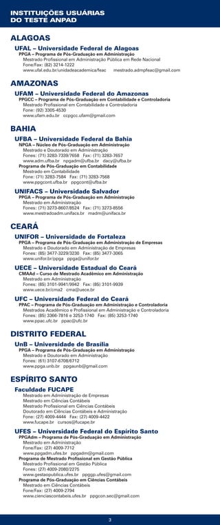 3
ALAGOAS
UFAL – Universidade Federal de Alagoas
PPGA – Programa de Pós-Graduação em Administração
Mestrado Profissional em Administração Pública em Rede Nacional
Fone/Fax: (82) 3214-1222
www.ufal.edu.br/unidadeacademica/feac mestrado.admpfeac@gmail.com
AMAZONAS
UFAM – Universidade Federal do Amazonas
PPGCC – Programa de Pós-Graduação em Contabilidade e Controladoria
Mestrado Profissional em Contabilidade e Controladoria
Fone: (92) 3305-4530
www.ufam.edu.br ccpgcc.ufam@gmail.com
BAHIA
UFBA – Universidade Federal da Bahia
NPGA – Núcleo de Pós-Graduação em Administração
Mestrado e Doutorado em Administração
Fones: (71) 3283-7339/7658 Fax: (71) 3283-7657
www.adm.ufba.br npgadm@ufba.br dacy@ufba.br
Programa de Pós-Graduação em Contabilidade
Mestrado em Contabilidade
Fone: (71) 3283-7584 Fax: (71) 3283-7568
www.ppgcont.ufba.br ppgcont@ufba.br
UNIFACS – Universidade Salvador
PPGA – Programa de Pós-Graduação em Administração
Mestrado em Administração
Fones: (71) 3273-8607/8524 Fax: (71) 3273-8556
www.mestradoadm.unifacs.br madm@unifacs.br
CEARÁ
UNIFOR – Universidade de Fortaleza
PPGA – Programa de Pós-Graduação em Administração de Empresas
Mestrado e Doutorado em Administração de Empresas
Fones: (85) 3477-3229/3230 Fax: (85) 3477-3065
www.unifor.br/ppga ppga@unifor.br
UECE – Universidade Estadual do Ceará
CMAAd – Curso de Mestrado Acadêmico em Administração
Mestrado em Administração
Fones: (85) 3101-9941/9942 Fax: (85) 3101-9939
www.uece.br/cma2 cma@uece.br
UFC – Universidade Federal do Ceará
PPAC – Programa de Pós-Graduação em Administração e Controladoria
Mestrados Acadêmico e Profissional em Administração e Controladoria
Fones: (85) 3366-7816 e 3253-1740 Fax: (85) 3253-1740
www.ppac.ufc.br ppac@ufc.br
DISTRITO FEDERAL
UnB – Universidade de Brasília
PPGA – Programa de Pós-Graduação em Administração
Mestrado e Doutorado em Administração
Fones: (61) 3107-6708/6712
www.ppga.unb.br ppgaunb@gmail.com
ESPÍRITO SANTO
Faculdade FUCAPE
Mestrado em Administração de Empresas
Mestrado em Ciências Contábeis
Mestrado Profissional em Ciências Contábeis
Doutorado em Ciências Contábeis e Administração
Fone: (27) 4009-4444 Fax: (27) 4009-4422
www.fucape.br cursos@fucape.br
UFES – Universidade Federal do Espírito Santo
PPGAdm – Programa de Pós-Graduação em Administração
Mestrado em Administração
Fone/Fax: (27) 4009-7712
www.ppgadm.ufes.br ppgadm@gmail.com
Programa de Mestrado Profissional em Gestão Pública
Mestrado Profissional em Gestão Pública
Fones: (27) 4009-2080/2275
www.gestaopublica.ufes.br ppggp.ufes@gmail.com
Programa de Pós-Graduação em Ciências Contábeis
Mestrado em Ciências Contábeis
Fone/Fax: (27) 4009-2794
www.cienciascontabeis.ufes.br ppgcon.sec@gmail.com
INSTITUIÇÕES USUÁRIAS
DO TESTE ANPAD
 
