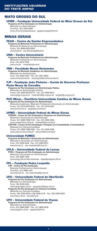 4
MATO GROSSO DO SUL
UFMS – Fundação Universidade Federal do Mato Grosso do Sul
Programa de Pós-Graduação em Administração
Mestrado em Administração
Fone/Fax: (67) 3345-3560
www.ufms.br/posgraduacao ppgad.propp@ufms.br
MINAS GERAIS
FEAD – Centro de Gestão Empreendedora
Programa de Mestrado Profissional em Administração
Mestrado Profissional em Administração
Fones: (31) 4009-0952/0953
www.fead.br secretarianpg@fead.br
UNA – Centro Universitário
Programa de Mestrado Profissional em Administração
Mestrado Profissional em Administração
Fone: (31) 3614-4105
www.una.br mestrado@una.br
FNH – Faculdade Novos Horizontes
Programa de Mestrado Acadêmico em Administração
Mestrado em Administração
Fone: (31) 3293-7030 Fax: (31) 3291-6633
www.unihorizontes.br secposgrad@unihorizontes.br
FJP – Fundação João Pinheiro – Escola de Governo Professor
Paulo Neves de Carvalho
Programa de Pós-Graduação em Administração Pública
Mestrado em Administração Pública
Fones: (31) 3448-9570/9712 Fax: (31) 3448-9613
www.eg.fjp.mg.gov.br mestrado@fjp.mg.gov.br eg.fjp@fjp.mg.gov.br
PUC Minas – Pontifícia Universidade Católica de Minas Gerais
Programa de Pós-Graduação em Administração
Mestrado Acadêmico, Mestrado Profissional e Doutorado em Administração
Fones: (31) 3319-4957/4615 Fax: (31) 3319-4447
www.pucminas.br ppga@pucminas.br
UFMG – Universidade Federal de Minas Gerais
CEPEAD – Centro de Pós-Graduação e Pesquisas em Administração
Mestrado e Doutorado em Administração
Fones: (31) 3409-7050/7129 Fax: (31) 3409-7054
www.cepead.face.ufmg.br cepead@face.ufmg.br
CEPCON – Centro de Pós-Graduação e Pesquisa em Contabilidade e Controladoria
Mestrado em Ciências Contábeis
Fones: (31) 3409-7069/7263 Fax: (31) 3409-7306
www.cepcon.face.ufmg.br cepcon@face.ufmg.br
Universidade FUMEC
Programa de Mestrado e Doutorado em Administração
Mestrado e Doutorado em Administração
Fone: (31) 3269-5230 Fax: (31) 3269-5231
www.fumec.br sec-mestrado@fumec.br
UFLA – Universidade Federal de Lavras
PPGA – Programa de Pós-Graduação em Administração
Mestrado e Doutorado em Administração
Fone: (35) 3829-1446
www.prpg.ufla.br/administracao ppga@posgrad.ufla.br
FPL – Fundação Pedro Leopoldo
CEP – Centro de Pós-Graduação
Mestrado Profissional em Administração
Fone/Fax: (31) 3686-1461
www.fpl.edu.br sec.mestrado@fpl.edu.br
UFU – Universidade Federal de Uberlândia
Programa de Pós-Graduação em Administração
Mestrado em Administração
Fone: (34) 3239-4525
www.ppga.fagen.ufu.br ppgaadm@fagen.ufu.br
Programa de Pós-Graduação em Ciências Contábeis
Mestrado em Ciências Contábeis
Fones: (34) 3230-9474 e (34) 3239-4176 Fax: (34) 3239-4203
www.facic.ufu.br facic@ufu.br
UFV – Universidade Federal de Viçosa
Programa de Pós-Graduação em Administração
Mestrado em Administração
Fone: (31) 3899-2890 Fax: (31) 3899-2429
www.ppgadm.ufv.br ppgadm@ufv.br
INSTITUIÇÕES USUÁRIAS
DO TESTE ANPAD
 