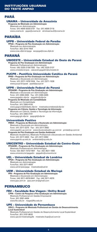 5
PARÁ
UNAMA – Universidade da Amazônia
Programa de Mestrado em Administração
Mestrado em Administração
Fones: (91) 4009-3020/3191 Fax: (91) 4009-3118
www.unama.br pppe@unama.br strictosensu2@unama.br
PARAÍBA
UFPB – Universidade Federal da Paraíba
PPGA – Programa de Pós-Graduação em Administração
Mestrado em Administração
Fone/Fax: (83) 3216-7454
www.ccsa.ufpb.br/ppga secppga@ccsa.ufpb.br
PARANÁ
UNIOESTE – Universidade Estadual do Oeste do Paraná
Programa de Pós-Graduação em Administração
Mestrado Profissional em Administração
Fones: (45) 3220-3136/7283 Fax: (45) 3220-3137
www.unioeste.br/pos cascavel.ppgadm@unioeste.br
PUCPR – Pontifícia Universidade Católica do Paraná
PPAD – Programa de Pós-Graduação em Administração
Mestrado e Doutorado em Administração
Fones: (41) 3271-1476/1634 Fax: (41) 3271-1638
www.pucpr.br/ppad ppad@pucpr.br
UFPR – Universidade Federal do Paraná
PPGADM – Programa de Pós-Graduação em Administração
Mestrado e Doutorado em Administração
Fone: (41) 3360-4365 Fax: (41) 3360-4495
www.ppgadm.ufpr.br ppgadm@ufpr.br
Programa de Mestrado em Contabilidade
Mestrado em Contabilidade
Fone/Fax: (41) 3360-4193
www.ppgcontabilidade.ufpr.br mestradocontabeis@ufpr.br
Programa em Ciência, Gestão e Tecnologia da Informação
Mestrado em Ciência, Gestão e Tecnologia da Informação
Fone/Fax: (41) 3360-4191
www.ppgcgti.ufpr.br ppgcgti@ufpr.br
Universidade Positivo
PMDA – Programa de Mestrado e Doutorado em Administração
Mestrado e Doutorado em Administração
Fone: (41) 3317-3275 Fax: (41) 3317-3082
www.pgadm.up.com.br www.doutoradoadm.up.com.br pmda@up.com.br
Programa de Pós-Graduação em Gestão Ambiental
Mestrado Acadêmico, Mestrado Profissional e Doutorado em Gestão Ambiental
Fone: (41) 3317-3403 Fax: (41) 3317-3082
www.pgamb.up.edu.br ambiental@up.edu.br
UNICENTRO – Universidade Estadual do Centro-Oeste
PPGADM – Programa de Pós-Graduação em Administração
Mestrado Profissional em Administração
Fones: (42) 3621-1072/1907 Fax: (42) 3621-1000
www.unicentro.br/ppgadm ppgadm@unicentro.br
UEL – Universidade Estadual de Londrina
PPGA – Programa de Pós-Graduação em Administração
Mestrado em Administração
Fone/Fax: (43) 3371-4693
www.uel.br/pos/ppga mestrados@uel.br
UEM – Universidade Estadual de Maringá
PPA – Programa de Pós-Graduação em Administração
Mestrado e Doutorado em Administração
Fones: (44) 3011-4976/4941 Fax: (44) 3011-4976
www.ppa.uem.br ppa.uem.br@gmail.com
PERNAMBUCO
FBV – Faculdade Boa Viagem / DeVry Brasil
CPPA – Centro de Pesquisa e Pós-Graduação em Administração
Mestrado Profissional em Gestão Empresarial
Fone: (81) 3081-4404
www.fbv.edu.br mpge@fbv.edu.br
UPE – Universidade de Pernambuco
GDLS – Programa de Mestrado Profissional em Gestão do Desenvolvimento
Local Sustentável
Mestrado Profissional em Gestão do Desenvolvimento Local Sustentável
Fone/Fax: (81) 3181-8632
www.upe.br/mestradogdls mestrado.fcap@uol.com.br
INSTITUIÇÕES USUÁRIAS
DO TESTE ANPAD
 