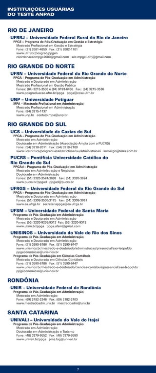 7
UFRRJ – Universidade Federal Rural do Rio de Janeiro
PPGE – Programa de Pós-Graduação em Gestão e Estratégia
Mestrado Profissional em Gestão e Estratégia
Fone: (21) 2681-4850 Fax: (21) 2682-1701
www.ufrrj.br/posgrad/ppgen
coordenacaompge2000@gmail.com sec.mpge.ufrrj@gmail.com
RIO GRANDE DO NORTE
UFRN – Universidade Federal do Rio Grande do Norte
PPGA – Programa de Pós-Graduação em Administração
Mestrado e Doutorado em Administração
Mestrado Profissional em Gestão Pública
Fones: (84) 3215-3536 e (84) 9193-6456 Fax: (84) 3215-3536
www.posgraduacao.ufrn.br/ppga ppga@ccsa.ufrn.br
UNP – Universidade Potiguar
MPA – Mestrado Profissional em Administração
Mestrado Profissional em Administração
Fone: (84) 3215-1137
www.unp.br contato.mpa@unp.br
RIO GRANDE DO SUL
UCS – Universidade de Caxias do Sul
PPGA – Programa de Pós-Graduação em Administração
Mestrado em Administração
Doutorado em Administração (Associação Ampla com a PUCRS)
Fone: (54) 3218-2011 Fax: (54) 3218-2100
www.ucs.br/ucs/posgraduacao/strictosensu/administracao kamargo@terra.com.br
PUCRS – Pontifícia Universidade Católica do
Rio Grande do Sul
PPGAd – Programa de Pós-Graduação em Administração
Mestrado em Administração e Negócios
Doutorado em Administração
Fones: (51) 3320-3524/3688 Fax: (51) 3320-3624
www.pucrs.br/ppgad ppgad@pucrs.br
UFRGS – Universidade Federal do Rio Grande do Sul
PPGA – Programa de Pós-Graduação em Administração
Mestrado e Doutorado em Administração
Fones: (51) 3308-3536/3175 Fax: (51) 3308-3991
www.ea.ufrgs.br secretariappga@ea.ufrgs.br
UFSM – Universidade Federal de Santa Maria
Programa de Pós-Graduação em Administração
Mestrado e Doutorado em Administração
Fones: (55) 3220-9258/9312 Fax: (55) 3220-9313
www.ufsm.br/ppga ppga.ufsm@gmail.com
UNISINOS – Universidade do Vale do Rio dos Sinos
Programa de Pós-Graduação em Administração
Mestrado e Doutorado em Administração
Fone: (51) 3590-8186 Fax: (51) 3590-8447
www.unisinos.br/mestrado-e-doutorado/administracao/presencial/sao-leopoldo
ppgeconomicas@unisinos.br
Programa de Pós-Graduação em Ciências Contábeis
Mestrado e Doutorado em Ciências Contábeis
Fone: (51) 3590-8186 Fax: (51) 3590-8447
www.unisinos.br/mestrado-e-doutorado/ciencias-contabeis/presencial/sao-leopoldo
ppgeconomicas@unisinos.br
RONDÔNIA
UNIR – Universidade Federal de Rondônia
Programa de Pós-Graduação em Administração
Mestrado em Administração
Fone: (69) 2182-2246 Fax: (69) 2182-2103
www.mestradoadm.unir.br mestradoadm@unir.br
SANTA CATARINA
UNIVALI – Universidade do Vale do Itajaí
Programa de Pós-Graduação em Administração
Mestrado em Administração
Doutorado em Administração e Turismo
Fone: (48) 3279-9552 Fax: (48) 3279-9580
www.univali.br/ppga pma.big@univali.br
INSTITUIÇÕES USUÁRIAS
DO TESTE ANPAD
RIO DE JANEIRO
 