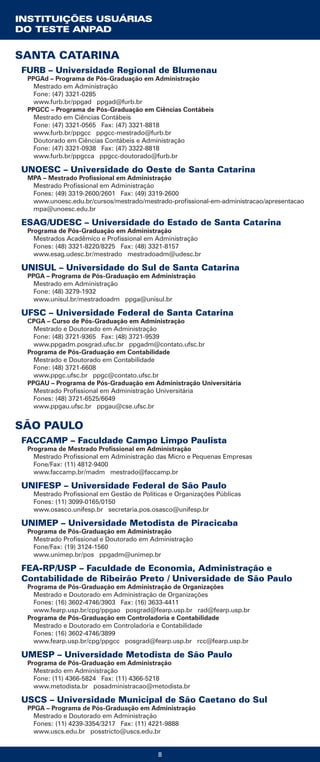 INSTITUIÇÕES USUÁRIAS
DO TESTE ANPAD
8
SANTA CATARINA
FURB – Universidade Regional de Blumenau
PPGAd – Programa de Pós-Graduação em Administração
Mestrado em Administração
Fone: (47) 3321-0285
www.furb.br/ppgad ppgad@furb.br
PPGCC – Programa de Pós-Graduação em Ciências Contábeis
Mestrado em Ciências Contábeis
Fone: (47) 3321-0565 Fax: (47) 3321-8818
www.furb.br/ppgcc ppgcc-mestrado@furb.br
Doutorado em Ciências Contábeis e Administração
Fone: (47) 3321-0938 Fax: (47) 3322-8818
www.furb.br/ppgcca ppgcc-doutorado@furb.br
UNOESC – Universidade do Oeste de Santa Catarina
MPA – Mestrado Profissional em Administração
Mestrado Profissional em Administração
Fones: (49) 3319-2600/2601 Fax: (49) 3319-2600
www.unoesc.edu.br/cursos/mestrado/mestrado-profissional-em-administracao/apresentacao
mpa@unoesc.edu.br
ESAG/UDESC – Universidade do Estado de Santa Catarina
Programa de Pós-Graduação em Administração
Mestrados Acadêmico e Profissional em Administração
Fones: (48) 3321-8220/8225 Fax: (48) 3321-8157
www.esag.udesc.br/mestrado mestradoadm@udesc.br
UNISUL – Universidade do Sul de Santa Catarina
PPGA – Programa de Pós-Graduação em Administração
Mestrado em Administração
Fone: (48) 3279-1932
www.unisul.br/mestradoadm ppga@unisul.br
UFSC – Universidade Federal de Santa Catarina
CPGA – Curso de Pós-Graduação em Administração
Mestrado e Doutorado em Administração
Fone: (48) 3721-9365 Fax: (48) 3721-9539
www.ppgadm.posgrad.ufsc.br ppgadm@contato.ufsc.br
Programa de Pós-Graduação em Contabilidade
Mestrado e Doutorado em Contabilidade
Fone: (48) 3721-6608
www.ppgc.ufsc.br ppgc@contato.ufsc.br
PPGAU – Programa de Pós-Graduação em Administração Universitária
Mestrado Profissional em Administração Universitária
Fones: (48) 3721-6525/6649
www.ppgau.ufsc.br ppgau@cse.ufsc.br
SÃO PAULO
FACCAMP – Faculdade Campo Limpo Paulista
Programa de Mestrado Profissional em Administração
Mestrado Profissional em Administração das Micro e Pequenas Empresas
Fone/Fax: (11) 4812-9400
www.faccamp.br/madm mestrado@faccamp.br
UNIFESP – Universidade Federal de São Paulo
Mestrado Profissional em Gestão de Políticas e Organizações Públicas
Fones: (11) 3099-0165/0150
www.osasco.unifesp.br secretaria.pos.osasco@unifesp.br
UNIMEP – Universidade Metodista de Piracicaba
Programa de Pós-Graduação em Administração
Mestrado Profissional e Doutorado em Administração
Fone/Fax: (19) 3124-1560
www.unimep.br/pos ppgadm@unimep.br
FEA-RP/USP – Faculdade de Economia, Administração e
Contabilidade de Ribeirão Preto / Universidade de São Paulo
Programa de Pós-Graduação em Administração de Organizações
Mestrado e Doutorado em Administração de Organizações
Fones: (16) 3602-4746/3903 Fax: (16) 3633-4411
www.fearp.usp.br/cpg/ppgao posgrad@fearp.usp.br rad@fearp.usp.br
Programa de Pós-Graduação em Controladoria e Contabilidade
Mestrado e Doutorado em Controladoria e Contabilidade
Fones: (16) 3602-4746/3899
www.fearp.usp.br/cpg/ppgcc posgrad@fearp.usp.br rcc@fearp.usp.br
UMESP – Universidade Metodista de São Paulo
Programa de Pós-Graduação em Administração
Mestrado em Administração
Fone: (11) 4366-5824 Fax: (11) 4366-5218
www.metodista.br posadministracao@metodista.br
USCS – Universidade Municipal de São Caetano do Sul
PPGA – Programa de Pós-Graduação em Administração
Mestrado e Doutorado em Administração
Fones: (11) 4239-3354/3217 Fax: (11) 4221-9888
www.uscs.edu.br posstricto@uscs.edu.br
 