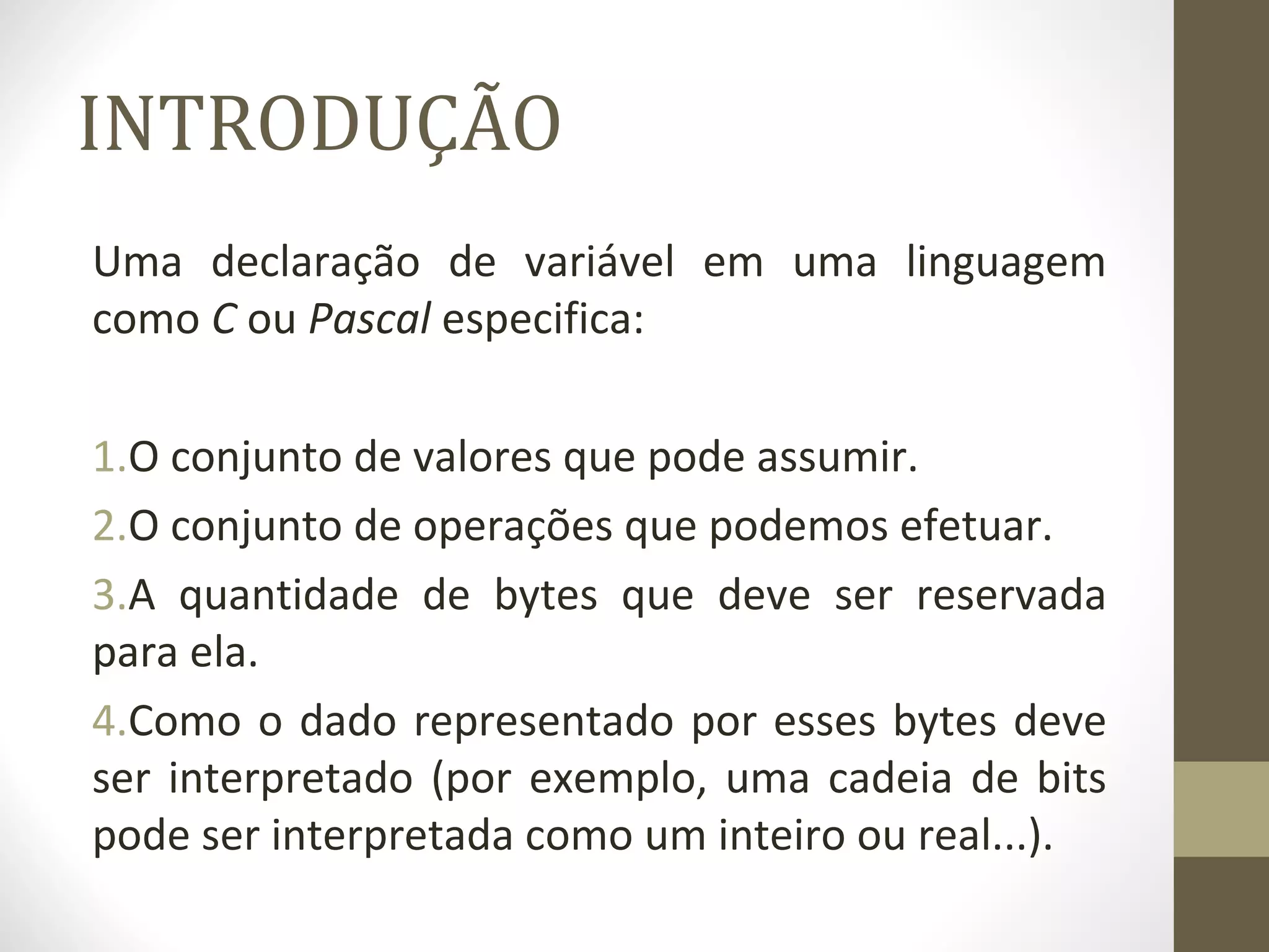 INTRODUÇÃO 
Uma declaração de variável em uma linguagem 
como C ou Pascal especifica: 
1.O conjunto de valores que pode assumir. 
2.O conjunto de operações que podemos efetuar. 
3.A quantidade de bytes que deve ser reservada 
para ela. 
4.Como o dado representado por esses bytes deve 
ser interpretado (por exemplo, uma cadeia de bits 
pode ser interpretada como um inteiro ou real...). 
 