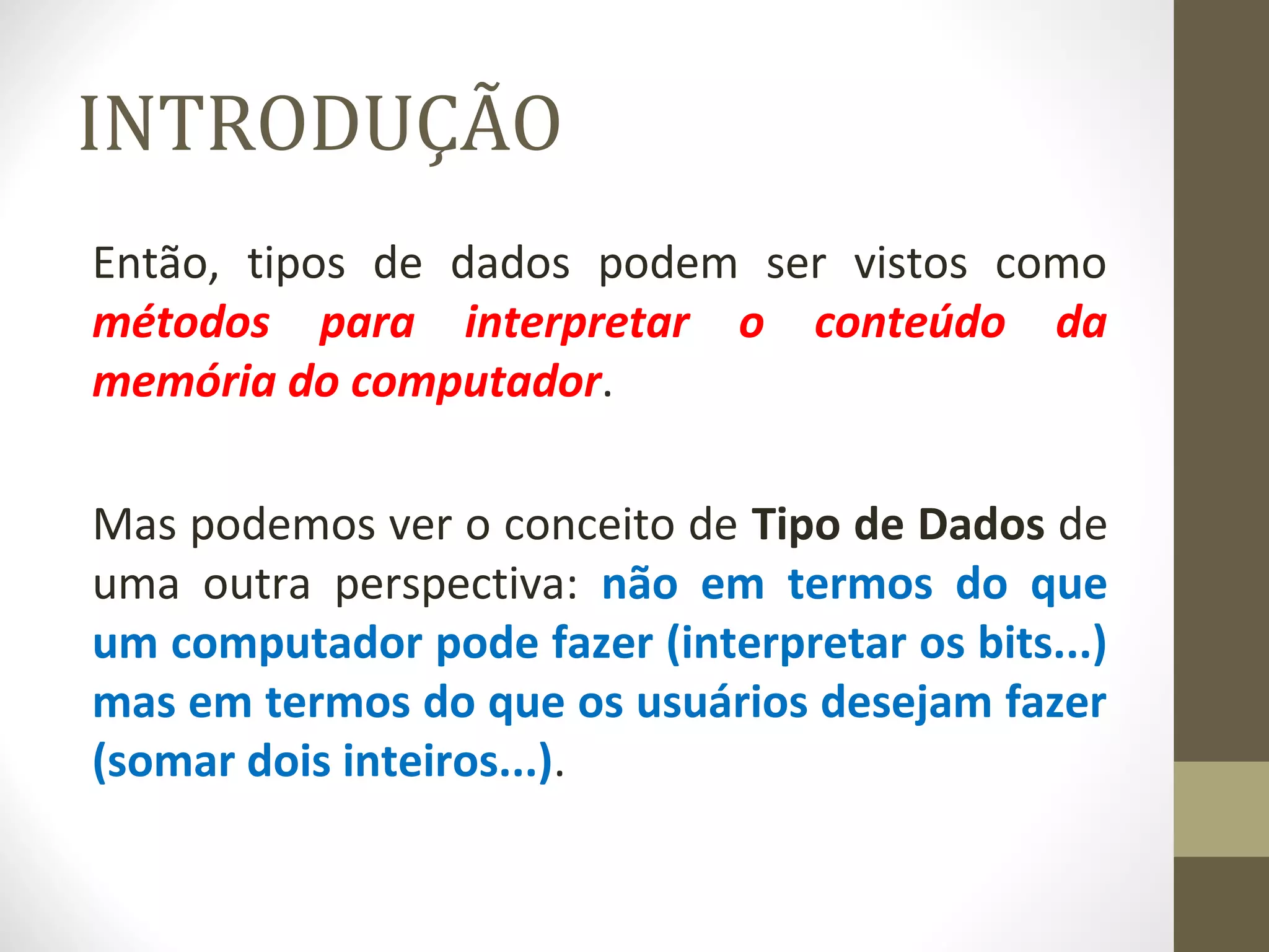 INTRODUÇÃO 
Então, tipos de dados podem ser vistos como 
métodos para interpretar o conteúdo da 
memória do computador. 
Mas podemos ver o conceito de Tipo de Dados de 
uma outra perspectiva: não em termos do que 
um computador pode fazer (interpretar os bits...) 
mas em termos do que os usuários desejam fazer 
(somar dois inteiros...). 
 