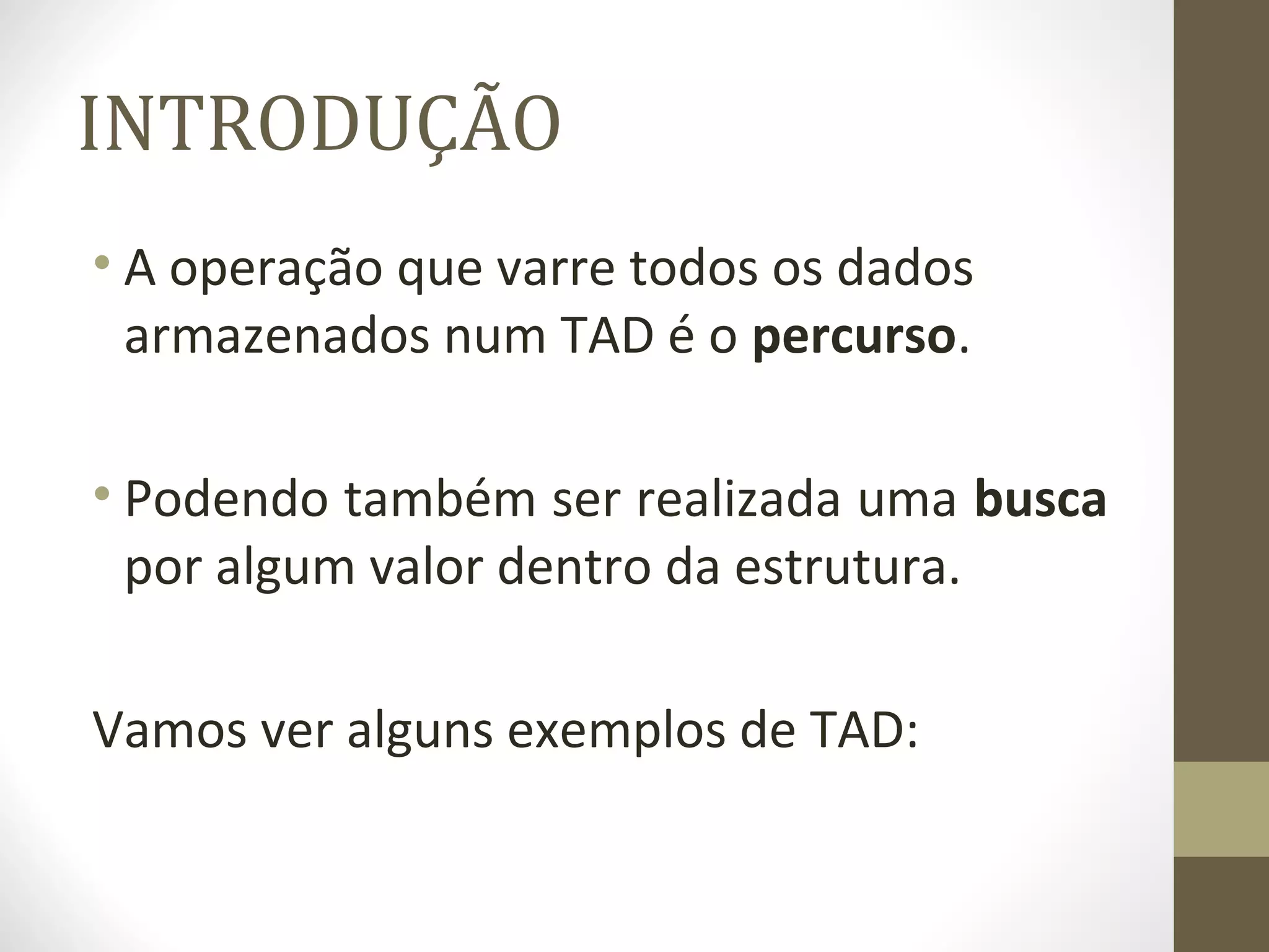 INTRODUÇÃO 
• A operação que varre todos os dados 
armazenados num TAD é o percurso. 
• Podendo também ser realizada uma busca 
por algum valor dentro da estrutura. 
Vamos ver alguns exemplos de TAD: 
 