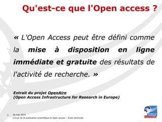 26 mai 2015
Circuit de la publication scientifique et Open access – École doctorale
3
« L'Open Access peut être défini comme
la mise à disposition en ligne
immédiate et gratuite des résultats de
l'activité de recherche. »
Extrait du projet OpenAire
(Open Access Infrastructure for Research in Europe)
Qu'est-ce que l'Open access ?
 