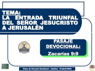 Clase de Escuela Dominical – Adultos 10-Abril-2022
TEMA:
LA ENTRADA TRIUNFAL
DEL SEÑOR JESUCRISTO
A JERUSALÉN
PASAJE
DEVOCIONAL:
Zacarías 9:9
 